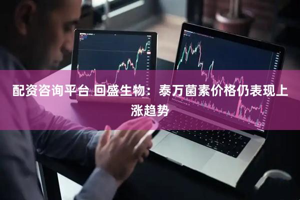 配资咨询平台 回盛生物：泰万菌素价格仍表现上涨趋势